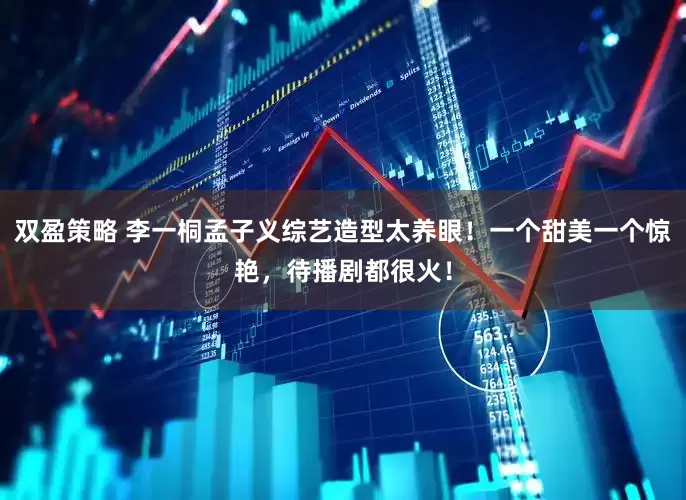 双盈策略 李一桐孟子义综艺造型太养眼！一个甜美一个惊艳，待播剧都很火！