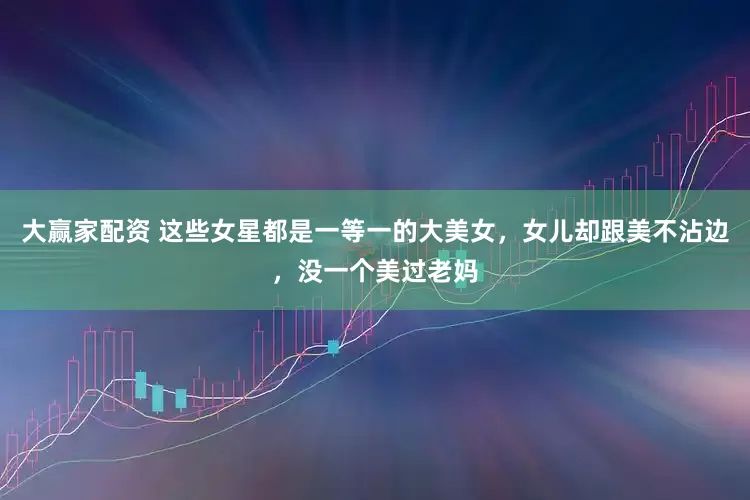 大赢家配资 这些女星都是一等一的大美女，女儿却跟美不沾边，没一个美过老妈