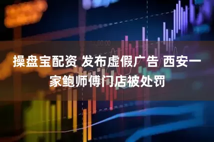 操盘宝配资 发布虚假广告 西安一家鲍师傅门店被处罚