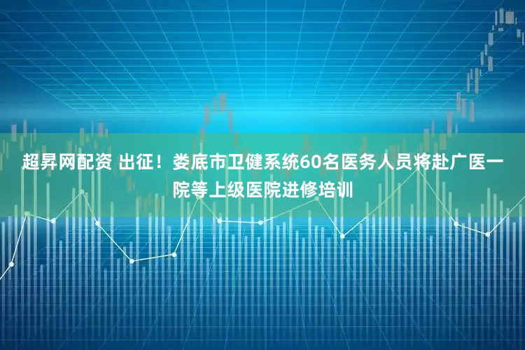 超昇网配资 出征！娄底市卫健系统60名医务人员将赴广医一院等上级医院进修培训
