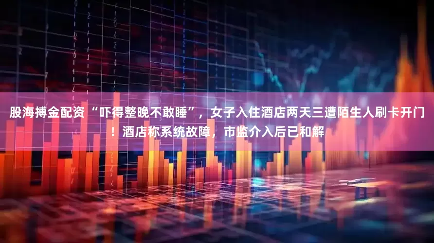 股海搏金配资 “吓得整晚不敢睡”，女子入住酒店两天三遭陌生人刷卡开门！酒店称系统故障，市监介入后已和解