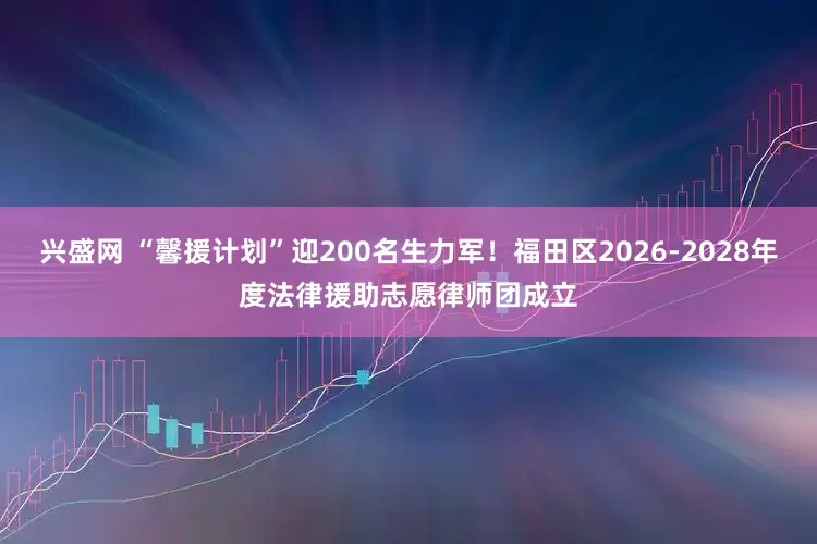 兴盛网 “馨援计划”迎200名生力军！福田区2026-2028年度法律援助志愿律师团成立