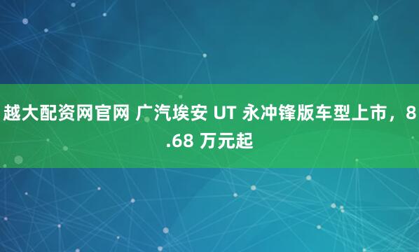 越大配资网官网 广汽埃安 UT 永冲锋版车型上市，8.68 万元起
